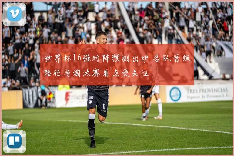 世界杯16强对阵预测出炉 各队晋级路径与淘汰赛看点受关注