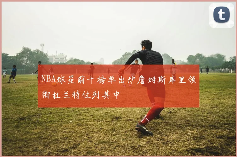 NBA球星前十榜单出炉詹姆斯库里领衔杜兰特位列其中
