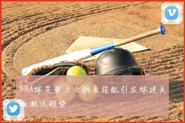 NBA球星劳力士腕表搭配引发球迷关注潮流趋势