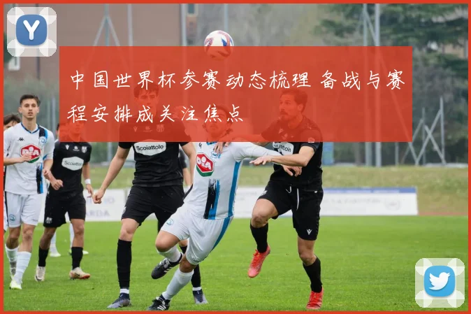 中国世界杯参赛动态梳理 备战与赛程安排成关注焦点