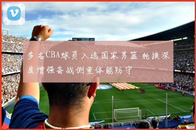 多名CBA球员入选国家男篮 轮换深度增强备战侧重体能防守