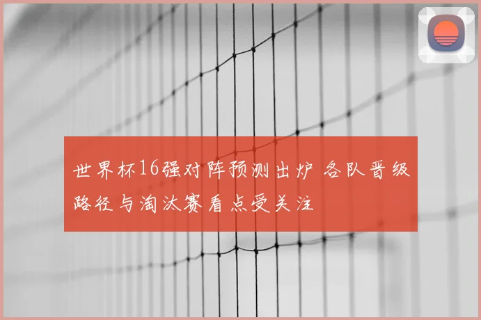 世界杯16强对阵预测出炉 各队晋级路径与淘汰赛看点受关注