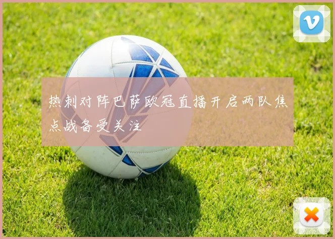 热刺对阵巴萨欧冠直播开启两队焦点战备受关注
