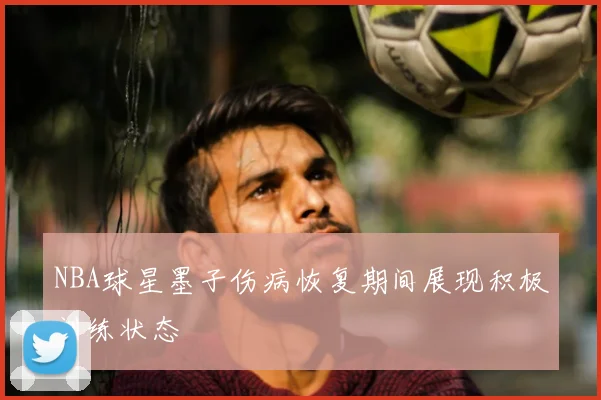 NBA球星墨子伤病恢复期间展现积极训练状态