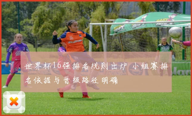 世界杯16强排名规则出炉 小组赛排名依据与晋级路径明确