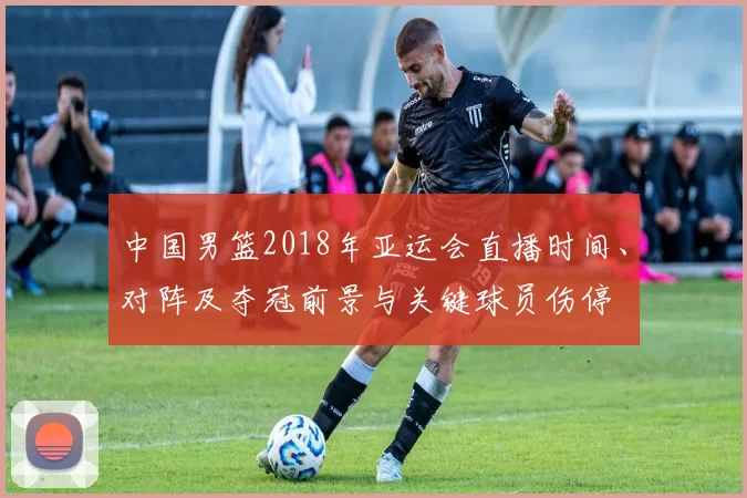 中国男篮2018年亚运会直播时间、对阵及夺冠前景与关键球员伤停