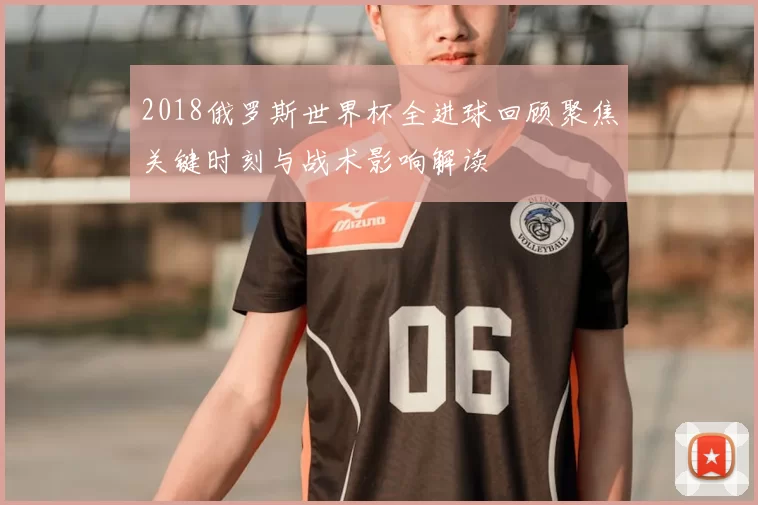 2018俄罗斯世界杯全进球回顾聚焦关键时刻与战术影响解读