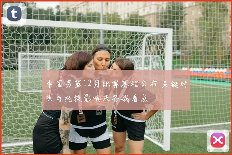 中国男篮12月比赛赛程公布 关键对决与轮换影响及备战看点