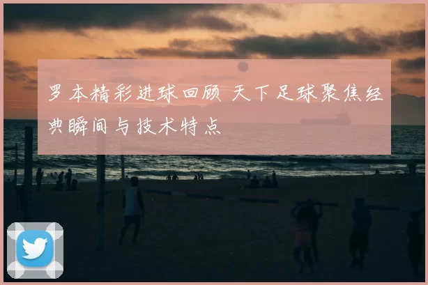 罗本精彩进球回顾 天下足球聚焦经典瞬间与技术特点