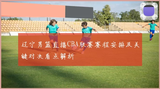 辽宁男篮直播CBA联赛赛程安排及关键对决看点解析