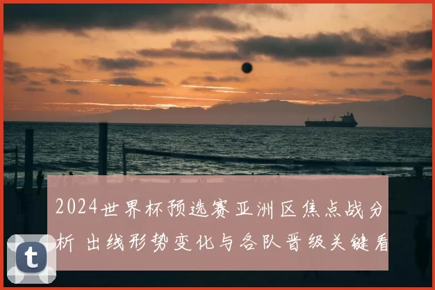 2024世界杯预选赛亚洲区焦点战分析 出线形势变化与各队晋级关键看点