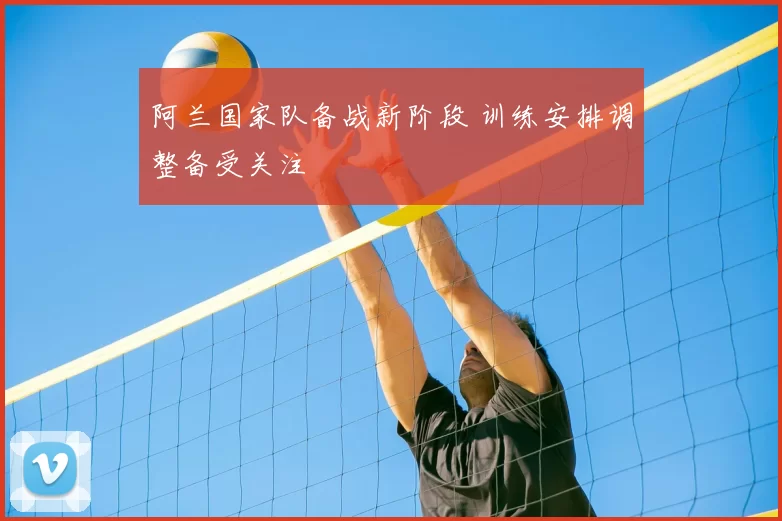 阿兰国家队备战新阶段 训练安排调整备受关注