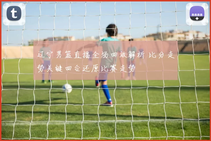 辽宁男篮直播全场回放解析 比分走势关键回合还原比赛走势