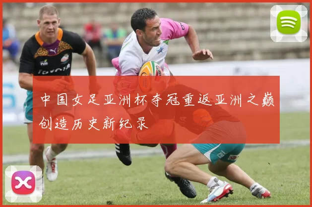中国女足亚洲杯夺冠重返亚洲之巅创造历史新纪录