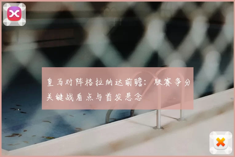 皇马对阵格拉纳达前瞻：联赛争分关键战看点与首发悬念
