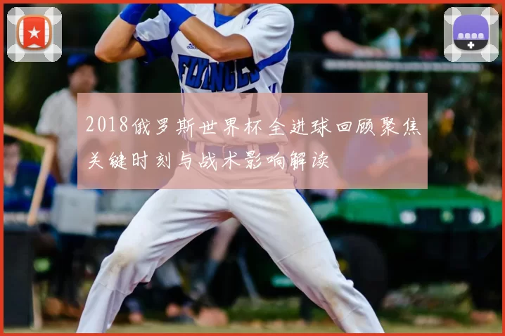2018俄罗斯世界杯全进球回顾聚焦关键时刻与战术影响解读
