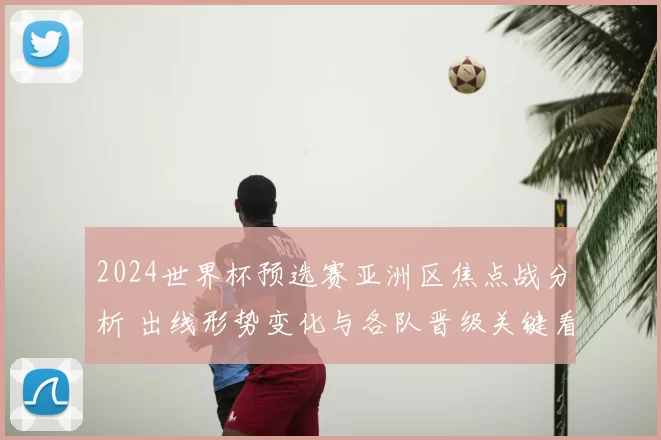 2024世界杯预选赛亚洲区焦点战分析 出线形势变化与各队晋级关键看点