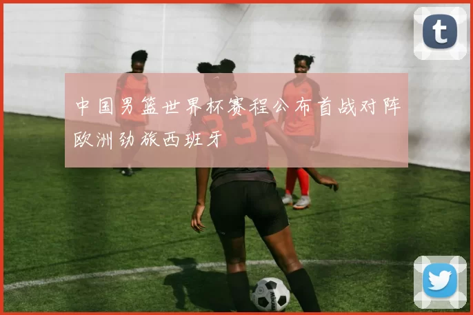 中国男篮世界杯赛程公布首战对阵欧洲劲旅西班牙