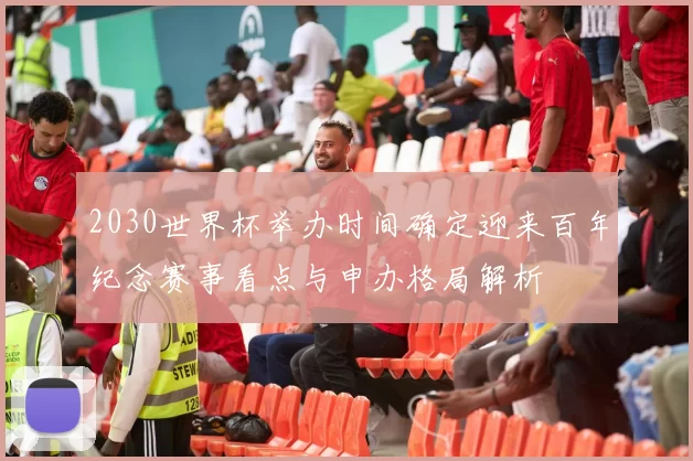 2030世界杯举办时间确定迎来百年纪念赛事看点与申办格局解析