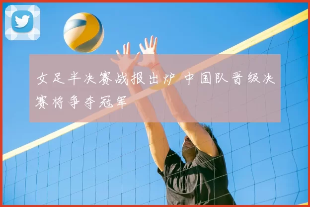女足半决赛战报出炉 中国队晋级决赛将争夺冠军