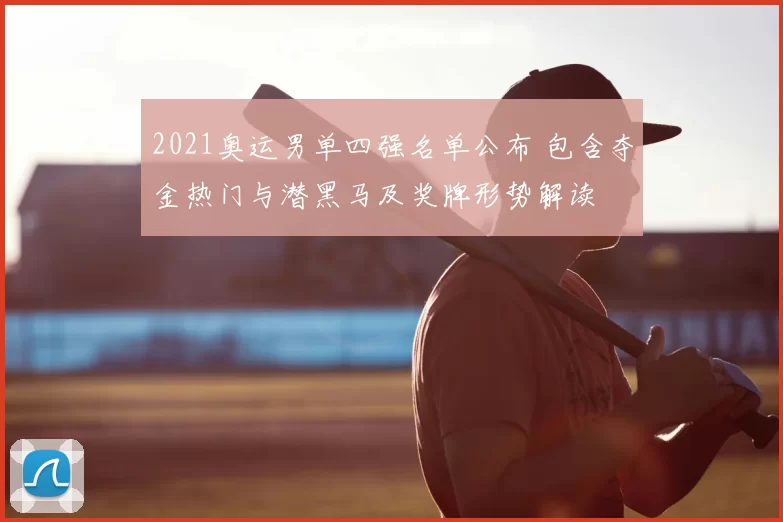 2021奥运男单四强名单公布 包含夺金热门与潜黑马及奖牌形势解读