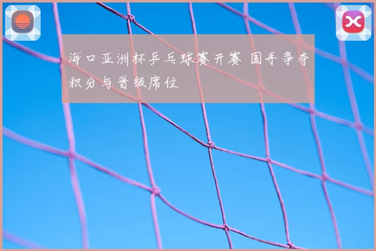 海口亚洲杯乒乓球赛开赛 国手争夺积分与晋级席位