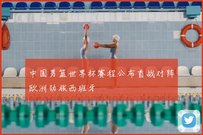 中国男篮世界杯赛程公布首战对阵欧洲劲旅西班牙