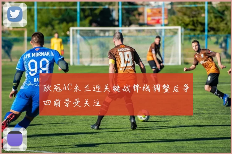 欧冠AC米兰迎关键战锋线调整后争四前景受关注