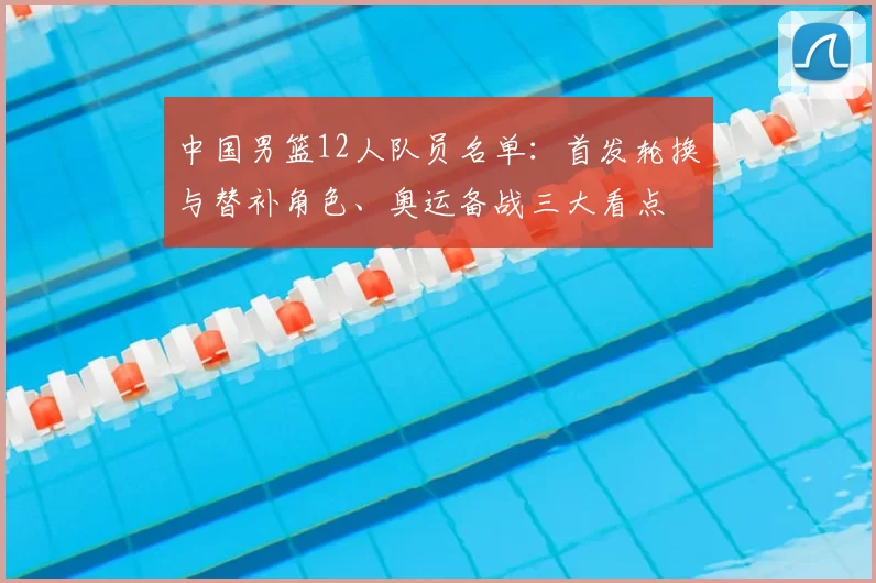 中国男篮12人队员名单:首发轮换与替补角色、奥运备战三大看点