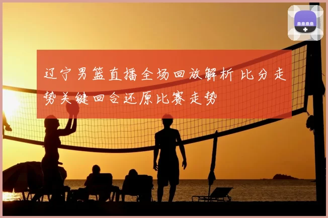 辽宁男篮直播全场回放解析 比分走势关键回合还原比赛走势