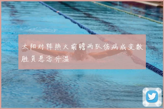 太阳对阵热火前瞻两队伤病成变数胜负悬念升温