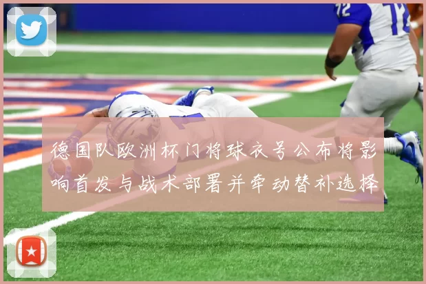 德国队欧洲杯门将球衣号公布将影响首发与战术部署并牵动替补选择