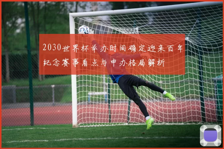 2030世界杯举办时间确定迎来百年纪念赛事看点与申办格局解析