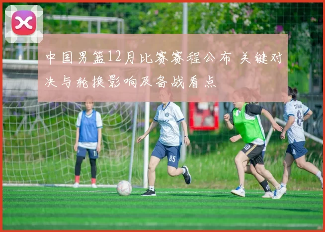 中国男篮12月比赛赛程公布 关键对决与轮换影响及备战看点