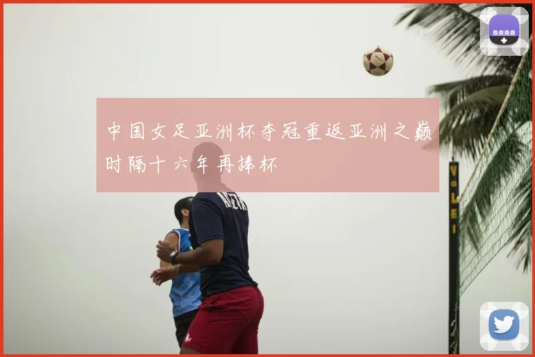 中国女足亚洲杯夺冠重返亚洲之巅时隔十六年再捧杯