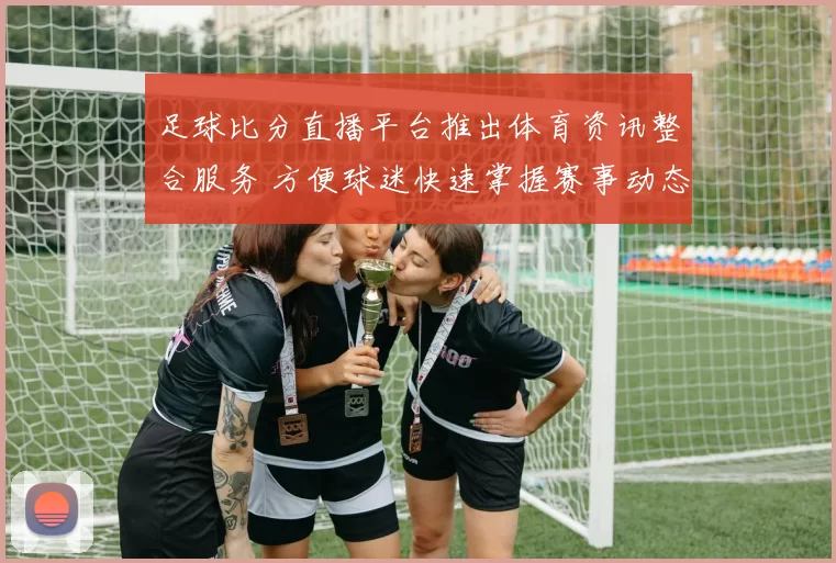 足球比分直播平台推出体育资讯整合服务 方便球迷快速掌握赛事动态