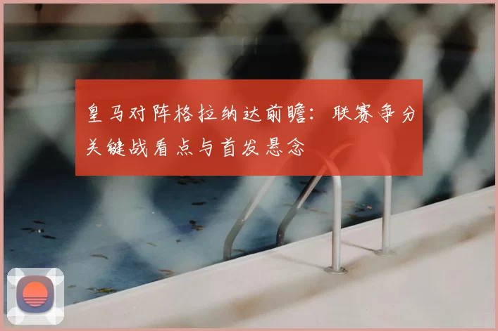 皇马对阵格拉纳达前瞻：联赛争分关键战看点与首发悬念