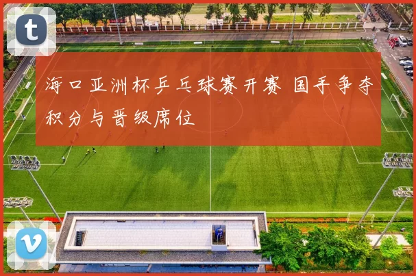 海口亚洲杯乒乓球赛开赛 国手争夺积分与晋级席位