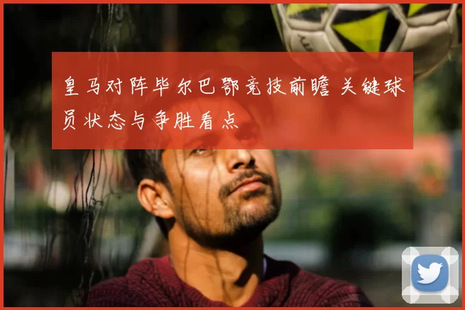 皇马对阵毕尔巴鄂竞技前瞻 关键球员状态与争胜看点