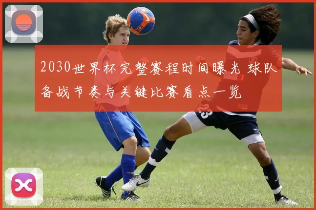2030世界杯完整赛程时间曝光 球队备战节奏与关键比赛看点一览