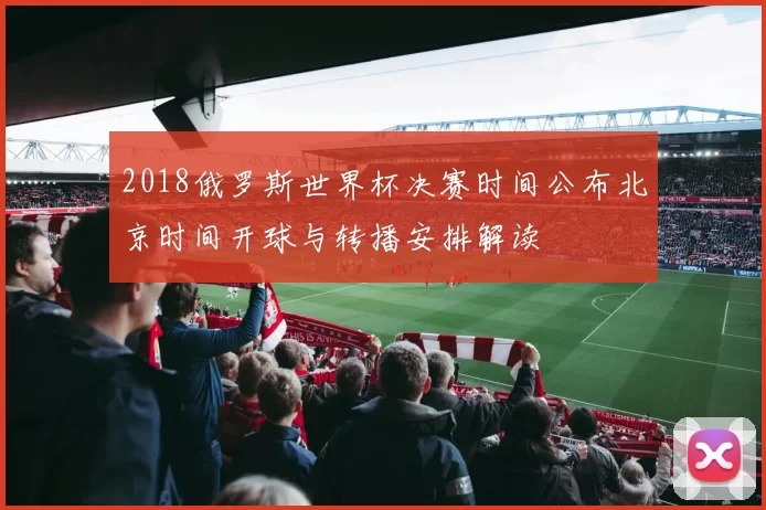 2018俄罗斯世界杯决赛时间公布北京时间开球与转播安排解读