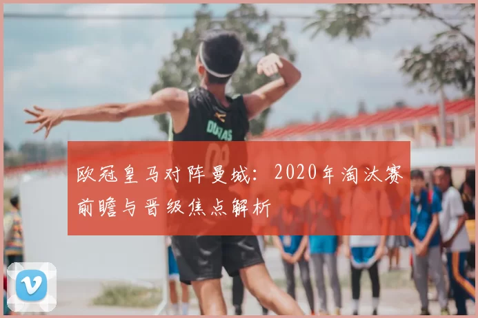 欧冠皇马对阵曼城：2020年淘汰赛前瞻与晋级焦点解析
