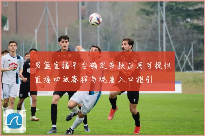 男篮直播平台确定多款应用可提供直播回放赛程与观看入口指引