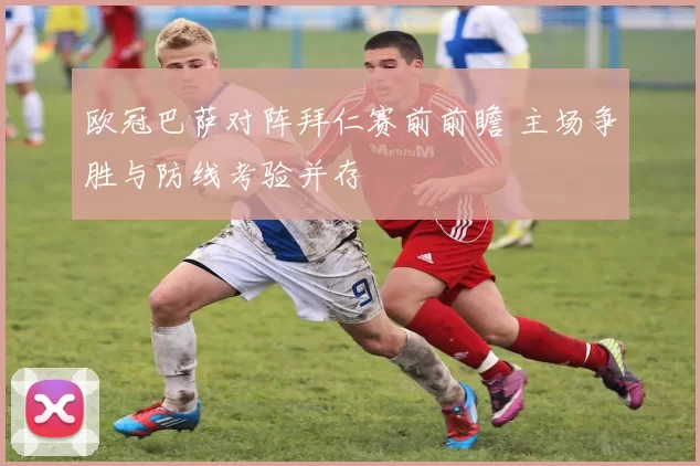 欧冠巴萨对阵拜仁赛前前瞻 主场争胜与防线考验并存