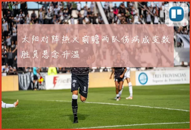 太阳对阵热火前瞻两队伤病成变数胜负悬念升温