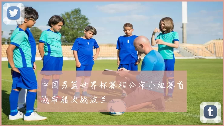 中国男篮世界杯赛程公布小组赛首战希腊次战波兰