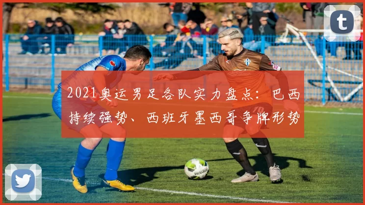 2021奥运男足各队实力盘点：巴西持续强势、西班牙墨西哥争牌形势