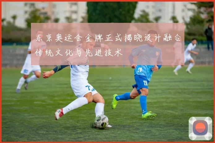 东京奥运会金牌正式揭晓设计融合传统文化与先进技术