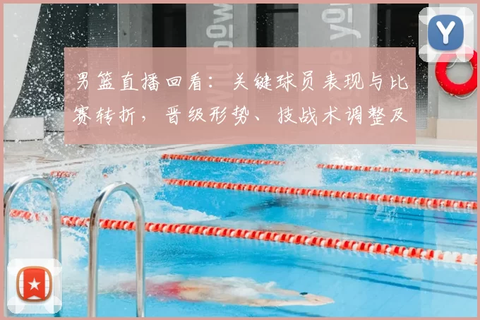 男篮直播回看：关键球员表现与比赛转折，晋级形势、技战术调整及回放看点